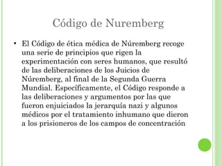 Código de Nuremberg
●

El Código de ética médica de Núremberg recoge
una serie de principios que rigen la
experimentación con seres humanos, que resultó
de las deliberaciones de los Juicios de
Núremberg, al final de la Segunda Guerra
Mundial. Específicamente, el Código responde a
las deliberaciones y argumentos por las que
fueron enjuiciados la jerarquía nazi y algunos
médicos por el tratamiento inhumano que dieron
a los prisioneros de los campos de concentración

 