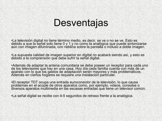Desventajas La televisión digital no tiene término medio, es decir, se ve o no se ve. Esto es debido a que la señal solo tiene 0 y 1 y no como la analógica que puede sintonizarse aún con imagen difuminada, con neblina sobre la pantalla o incluso a doble imagen. La supuesta calidad de imagen superior en digital no acabará siendo así, y esto es debido a la comprensión que debe sufrir la señal digital. Además de adaptar la antena comunitaria se debe poseer un receptor para cada uno de los televisores que hay en una casa. Hoy día cada familia cuenta con más de un aparato con lo que los gastos de adaptación serán mayores y más problemáticos. Además en ciertos hogares se requiere una instalación particular. El receptor TDT ocupa una entrada euroconector de la televisión, lo que causa problemas en el acople de otros aparatos como, por ejemplo, videos, consolas o diversos aparatos multimedia en las escasas entradas que tiene un televisor común. La señal digital se recibe con 4-5 segundos de retraso frente a la analógica.  