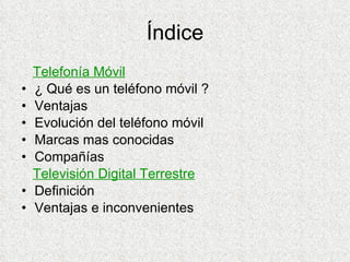 Índice Telefonía Móvil ¿ Qué es un teléfono móvil ? Ventajas Evolución del teléfono móvil Marcas mas conocidas Compañías Televisión Digital Terrestre Definición Ventajas e inconvenientes 