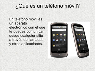 ¿Qué es un teléfono móvil? Un teléfono móvil es un aparato electrónico con el que te puedes comunicar desde cualquier sitio a través de llamadas y otras aplicaciones. 