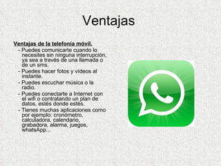 Ventajas  Ventajas de la telefonía móvil. - Puedes comunicarte cuando lo necesites sin ninguna interrupción, ya sea a través de una llamada o de un sms. - Puedes hacer fotos y vídeos al instante. - Puedes escuchar música o la radio. - Puedes conectarte a Internet con el wifi o contratando un plan de datos, estés donde estés. - Tienes muchas aplicaciones como por ejemplo: cronómetro, calculadora, calendario, grabadora, alarma, juegos, whatsApp... 