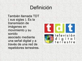 Definición También llamada TDT ( sus siglas ).  Es la transmisión de imágenes en movimiento y su sonido asociado mediante una señal digital y a través de una red de repetidores terrestres.   