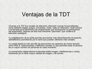 Ventajas de la TDT Gracias a la TDT los canales de televisión ofrecerán nuevas funcionalidades como teletexto digital, juegos, encuestas, chats, radio en televisión, multi-cámara o la llamada guía electrónica de programación que favorecerán la participación del espectador, dejando de lado esa inherente “pasividad” que conlleva la televisión analógica. La digitalización de la señal permite aprovechar más eficientemente el espectro radioeléctrico permitiendo por lo tanto que puedan ofertarse más canales. La señal digital es más sencilla de aprovechar por aparatos de menor tamaño como PDA´s, videoconsolas o teléfonos moviles, lo que permitirá estar al alcance de un mayor número de personas en cada momento. La transmisión digital elimina la llamada doble imagen, interferencias o ruidos, recibiendo por lo tanto mayor calidad de imagen y de sonido.  