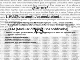 ¿Cómo?
1. PAM(Pulse amplitude-modulation)
Modulación por amplitud de impulsos : Modulación digital más sencilla , consiste en cambiar
de amplitud la señal de una señal con frecuencia fija , en función del símbolo a transmitir.
2. PCM (Modulación por pulsos codificados)
Codifica la señal para que esta sea útil , es decir realmente digital. Se realiza por 3 procesos que
explicaré a continuación.
-Muestreo de la señal analógica
-Cuantificación de la señal analógica
-Codificación de la señal en código binario
 