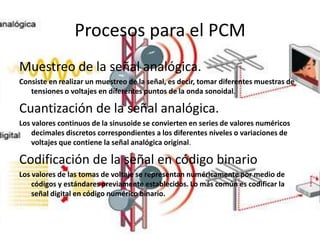 Procesos para el PCM
Muestreo de la señal analógica.
Consiste en realizar un muestreo de la señal, es decir, tomar diferentes muestras de
tensiones o voltajes en diferentes puntos de la onda sonoidal.
Cuantización de la señal analógica.
Los valores continuos de la sinusoide se convierten en series de valores numéricos
decimales discretos correspondientes a los diferentes niveles o variaciones de
voltajes que contiene la señal analógica original.
Codificación de la señal en código binario
Los valores de las tomas de voltaje se representan numéricamente por medio de
códigos y estándares previamente establecidos. Lo más común es codificar la
señal digital en código numérico binario.
 