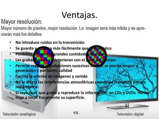 Ventajas.
• No introduce ruidos en la transmisión
• Se guarda y procesa más fácilmente que la analógica
• Posibilita almacenar grandes cantidades de datos
• Las grabaciones no s deterioran con el paso del tiempo
• Permite realizar regrabaciones sucesivas sin que se pierda ningun a
generación y por tanto, calidad
• Facilita la edición de imágenes y sonido
• No le afecta las interferencias atmosféricas cuando se transmite por vía
inalámbrica
• El rayo láser que graba y reproduce la información en CDs y DVDs nunca
llega a tocar físicamente su superficie.
 