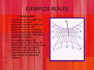 EJEMPLOS REALES2. Reloj solarLa sombra que proyecta una varilla recta clavada perpendicularmente sobre un plano, tiene forma de hipérbola. Por ello los relojes solares tienen esa disposición. La sombra arrojada cada día es diferente al anterior. En el gráfico adjunto se encuentran las siete líneas de declinación comunes, esto es, la línea para cada uno de los solsticios, equinoccios, y la supuesta entrada del sol en cada uno de los signos del zodiaco.