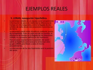 EJEMPLOS REALES3. LORAN, navegación hiperbólica.La aeronave dotada de un equipo Loran proporciona información de posición midiendo la diferencia de tiempo en microsegundos, entre la llegada de dos señales de radio desde dos estaciones transmisoras de tierra.La aeronave puede estar situada en cualquier punto de la hipérbola. Pues en cada uno de sus puntos, la diferencia de tiempo en la llegada de las estaciones LORAN, es constante (definición de hipérbola).Para conocer exactamente la posición del avión sobre la hipérbola será necesario sintonizar otro grupo LORAN para llevar a cabo el mismo procedimiento.La intersección de las dos hipérbolas será la posición del avión.