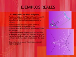 EJEMPLOS REALES4. Telescopios de tipo Cassegrain.Fue inventado en 1672 por el físico francés N. Cassegrain. La incorporación del espejo hiperbólico, reduce considerablemente su tamaño.Telescopios de tipo Cassegrain están en funcionamiento en algunos de los observatorios astronómicos más importantes del mundo.La Hipérbola tiene propiedades de reflexión análogas a las de la elipse. Si proyectamos un haz de luz desde un foco, por ejemplo de f,  se reflejará en la hipérbola en dirección del foco f’.Este principio se usa en los telescopios del tipo Cassegrain.