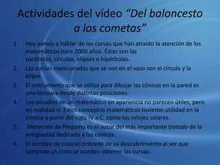 Actividades del vídeo “Del baloncesto a los cometas”Hoy vamos a hablar de las curvas que han atraído la atención de los matemáticos hace 2000 años. Éstas son las parábolas, círculos, elipses e hipérbolas.Las curvas mencionadas que se ven en el vaso son el círculo y la elipse.El instrumento que se utiliza para dibujar las cónicas en la pared es una lámpara desde distintas posiciones.Los estudios de un matemático en apariencia no parecen útiles, pero en realidad sí. Estos conceptos matemáticos tuvieron utilidad en la ciencia a partir del siglo IV a.C. como los relojes solares.Menecmo de Pérgamo es el autor del más importante tratado de la antigüedad dedicado a las cónicas.El nombre de cónicas procede de su descubrimiento al ver que cortando un cono se pueden obtener las curvas.