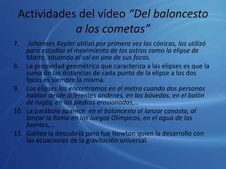 Actividades del vídeo “Del baloncesto a los cometas”7.	 Johannes Kepler utilizó por primera vez las cónicas, las utilizó para estudiar el movimiento de los astros como la elipse de Marte, situando al sol en uno de sus focos.8.	La propiedad geométrica que caracteriza a las elipses es que la suma de las distancias de cada punto de la elipse a los dos focos es siempre la misma.9.	Las elipses las encontramos en el metro cuando dos personas hablan desde diferentes andenes, en las bóvedas, en el balón de rugby, en las piedras erosionadas,…10.	La parábola aparece  en el baloncesto al lanzar canasta, al lanzar la llama en los Juegos Olímpicos, en el agua de las fuentes,…11.	Galileo la descubrió pero fue Newton quien la desarrollo con las ecuaciones de la gravitación universal.