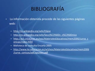 BIBLIOGRAFÍALa información obtenida procede de las siguientes páginas	web:http://es.wikipedia.org/wiki/Elipsehttp://es.wikipedia.org/wiki/Secci%C3%B3n_c%C3%B3nicahttp://w3.cnice.mec.es/eos/MaterialesEducativos/mem2006/curva_conicas/index.htmlBiblioteca de consulta Encarta 2005http://www.ite.educacion.es/w3/eos/MaterialesEducativos/mem2006/curva_conicas/pdf/apuntes.pdf