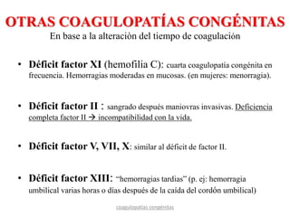 OTRAS COAGULOPATÍAS CONGÉNITAS
En base a la alteraciòn del tiempo de coagulación
• Déficit factor XI (hemofilia C): cuarta coagulopatía congénita en
frecuencia. Hemorragias moderadas en mucosas. (en mujeres: menorragia).
• Déficit factor II : sangrado después maniovras invasivas. Deficiencia
completa factor II  incompatibilidad con la vida.
• Déficit factor V, VII, X: similar al déficit de factor II.
• Déficit factor XIII: “hemorragias tardias” (p. ej: hemorragia
umbilical varias horas o días después de la caída del cordón umbilical)
coagulopatías congénitas
 