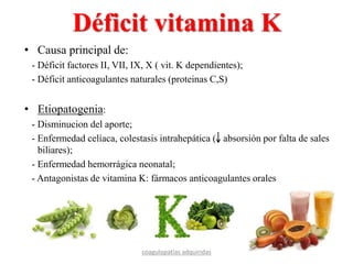 Déficit vitamina K
• Causa principal de:
- Déficit factores II, VII, IX, X ( vit. K dependientes);
- Déficit anticoagulantes naturales (proteinas C,S)
• Etiopatogenia:
- Disminucion del aporte;
- Enfermedad celíaca, colestasis intrahepática ( absorsión por falta de sales
biliares);
- Enfermedad hemorrágica neonatal;
- Antagonistas de vitamina K: fármacos anticoagulantes orales
coagulopatías adquiridas
 