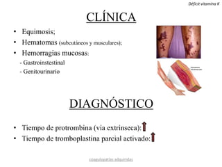 CLÍNICA
• Equimosis;
• Hematomas (subcutáneos y musculares);
• Hemorragias mucosas:
- Gastroinstestinal
- Genitourinario
DIAGNÓSTICO
• Tiempo de protrombina (via extrinseca):
• Tiempo de tromboplastina parcial activado:
coagulopatías adquiridas
Déficit vitamina K
 