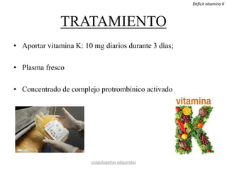 TRATAMIENTO
• Aportar vitamina K: 10 mg diarios durante 3 dìas;
• Plasma fresco
• Concentrado de complejo protrombínico activado
coagulopatías adquiridas
Déficit vitamina K
 