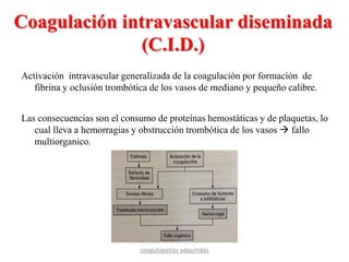 Coagulación intravascular diseminada
(C.I.D.)
Activación intravascular generalizada de la coagulación por formación de
fibrina y oclusión trombótica de los vasos de mediano y pequeño calibre.
Las consecuencias son el consumo de proteínas hemostáticas y de plaquetas, lo
cual lleva a hemorragias y obstrucción trombótica de los vasos  fallo
multiorganico.
coagulopatías adquiridas
 