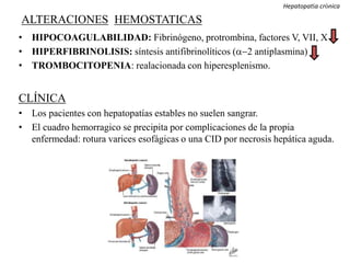 ALTERACIONES HEMOSTATICAS
• HIPOCOAGULABILIDAD: Fibrinógeno, protrombina, factores V, VII, X
• HIPERFIBRINOLISIS: síntesis antifibrinolíticos (a-2 antiplasmina)
• TROMBOCITOPENIA: realacionada con hiperesplenismo.
CLÍNICA
• Los pacientes con hepatopatías estables no suelen sangrar.
• El cuadro hemorragico se precipita por complicaciones de la propia
enfermedad: rotura varices esofágicas o una CID por necrosis hepática aguda.
coagulopatías adquiridas
Hepatopatía crónica
 