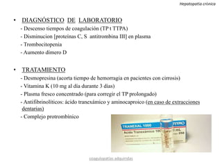 • DIAGNÓSTICO DE LABORATORIO
- Descenso tiempos de coagulación (TP t TTPA)
- Disminucion [proteínas C, S antitrombina III] en plasma
- Trombocitopenia
- Aumento dímero D
• TRATAMIENTO
- Desmopresina (acorta tiempo de hemorragia en pacientes con cirrosis)
- Vitamina K (10 mg al día durante 3 días)
- Plasma fresco concentrado (para corregir el TP prolongado)
- Antifibrinolíticos: ácido tranexámico y aminocaproico (en caso de extracciones
dentarias)
- Complejo protrombínico
coagulopatías adquiridas
Hepatopatía crónica
 