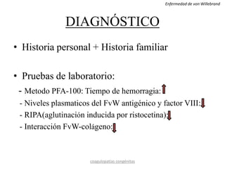 DIAGNÓSTICO
• Historia personal + Historia familiar
• Pruebas de laboratorio:
- Metodo PFA-100: Tiempo de hemorragia:
- Niveles plasmaticos del FvW antigénico y factor VIII:
- RIPA(aglutinación inducida por ristocetina):
- Interacción FvW-colágeno:
coagulopatías congénitas
Enfermedad de von Willebrand
 