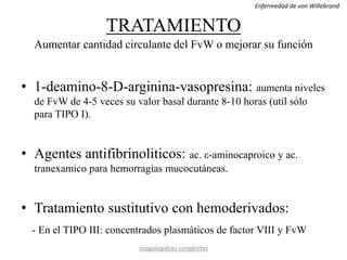 TRATAMIENTO
Aumentar cantidad circulante del FvW o mejorar su función
• 1-deamino-8-D-arginina-vasopresina: aumenta niveles
de FvW de 4-5 veces su valor basal durante 8-10 horas (util sólo
para TIPO I).
• Agentes antifibrinoliticos: ac. ε-aminocaproico y ac.
tranexamico para hemorragias mucocutáneas.
• Tratamiento sustitutivo con hemoderivados:
- En el TIPO III: concentrados plasmáticos de factor VIII y FvW
coagulopatías congénitas
Enfermedad de von Willebrand
 