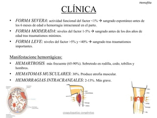 CLÍNICA
• FORMA SEVERA: actividad funcional del factor <1%  sangrado espontáneo antes de
los 6 meses de edad o hemorragia intracraneal en el parto.
• FORMA MODERADA: niveles del factor 1-5%  sangrado antes de los dos años de
edad tras traumatismos minimos.
• FORMA LEVE: niveles del factor >5% y <40%  sangrado tras traumatismos
importantes.
Manifestacione hemorràgicas:
• HEMARTROSIS: más frecuente (65-90%). Sobretodo en rodilla, codo, tobillos y
hombros.
• HEMATOMAS MUSCULARES: 30%. Produce atrofia muscular.
• HEMORRAGIAS INTRACRANEALES: 2-13%. Más grave.
coagulopatías congénitas
Hemofilia
 
