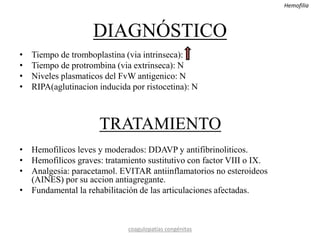 DIAGNÓSTICO
• Tiempo de tromboplastina (via intrinseca):
• Tiempo de protrombina (via extrinseca): N
• Niveles plasmaticos del FvW antigenico: N
• RIPA(aglutinacion inducida por ristocetina): N
TRATAMIENTO
• Hemofilicos leves y moderados: DDAVP y antifibrinoliticos.
• Hemofilicos graves: tratamiento sustitutivo con factor VIII o IX.
• Analgesia: paracetamol. EVITAR antiinflamatorios no esteroideos
(AINES) por su accion antiagregante.
• Fundamental la rehabilitación de las articulaciones afectadas.
coagulopatías congénitas
Hemofilia
 