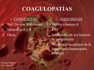 COAGULOPATÍAS
• CONGÉNITAS
1. Enf. De von Willebrand
2. Hemofilia A y B
3. Otras
• ADQUIRIDAS
1. Déficit vitamina K
2. CID
3. Inhibidores de los factores
de coagulación
4. Trastornos complejos de la
hemostasia (hepatopatía
crónica)
Ernesto Pisano
N.P. 106166
 