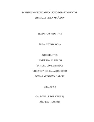 INSTITUCIÓN EDUCATIVA LICEO DEPARTAMENTAL
JORNADA DE LA MAÑANA
TEMA: FOR KIDS 1 Y 2
ÁREA: TECNOLOGÍA
INTEGRANTES:
HEMERSON HURTADO
SAMUEL LÓPEZ RIVERA
CHRISTOPHER PALACIOS TORO
TOMAS MONTOYA GARCIA
GRADO 9-2
CALI (VALLE DEL CAUCA)
AÑO LECTIVO 2023
 