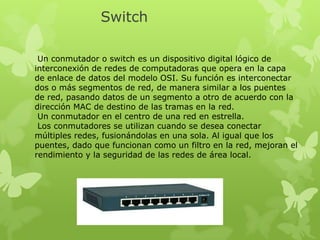 Switch
Un conmutador o switch es un dispositivo digital lógico de
interconexión de redes de computadoras que opera en la capa
de enlace de datos del modelo OSI. Su función es interconectar
dos o más segmentos de red, de manera similar a los puentes
de red, pasando datos de un segmento a otro de acuerdo con la
dirección MAC de destino de las tramas en la red.
Un conmutador en el centro de una red en estrella.
Los conmutadores se utilizan cuando se desea conectar
múltiples redes, fusionándolas en una sola. Al igual que los
puentes, dado que funcionan como un filtro en la red, mejoran el
rendimiento y la seguridad de las redes de área local.

 