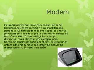 Modem
Es un dispositivo que sirve para enviar una señal
llamada moduladora mediante otra señal llamada
portadora. Se han usado módems desde los años 60,
principalmente debido a que la transmisión directa de
las señales electrónicas inteligibles, a largas
distancias, no es eficiente, por ejemplo, para
transmitir señales de audio por el aire, se requerirían
antenas de gran tamaño (del orden de cientos de
metros) para su correcta recepción.

 