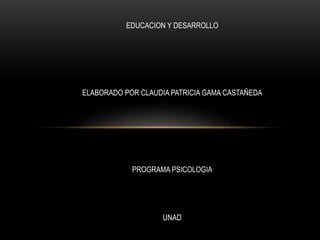 EDUCACION Y DESARROLLO
ELABORADO POR CLAUDIA PATRICIA GAMA CASTAÑEDA
PROGRAMA PSICOLOGIA
UNAD
 
