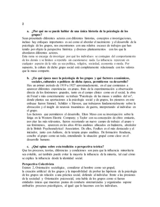 2 
a. ¿Por qué no se puede hablar de una única historia de la psicología de los 
grupos? 
Sean presentado diferentes actores con diferentes historias, conceptos e investigaciones, 
incluso hay enfoques importantes es así como al abordar el nacimiento y el desarrollo de la 
psicología de los grupos, nos encontramos con una relativa escasez de trabajos que han 
tenido por objeto la perspectiva histórica y diversos planteamientos con los que la 
abordaron diferentes actores. 
Esta rama se encarga de investigar por qué los individuos se contagian del comportamiento 
de los demás y se limitan a repetirlo sin cuestionarse nada. La influencia repercute en 
cualquier aspecto de la vida ya sea política, religión, sociedad, economía o moda. Por 
supuesto, la cultura de dicho grupo social está completamente relacionada con los valores 
que la masa comparte. 
b. ¿En qué época nace la psicología de los grupos y qué factores económicos, 
sociales, culturales o políticos de dicha época, permitieron su desarrollo? 
Hay un primer período de 1919 a 1927 aproximadamente, en el que comienzan a 
aparecer diferentes experiencias en grupo, fruto de la experimentación u observación 
directa de los fenómenos grupales, tanto en el campo clínico como en el social, la obra 
de Freud y más concretamente su trabajo "Psicología de las masas y análisis del yo", 
donde plantea sus aportaciones a la psicología social y de grupos, los pioneros en este 
enfoque fueron Simmel, Schilder y Slavson, que trabajaron fundamentalmente sobre la 
abreacción y el insight de neurosis traumáticas de guerra, interpretando al individuo en 
el grupo. 
Los factores que permitieron el desarrollo, Elton Mayo con su investigación sobre la 
fatiga en la Western Electric Company; y Taylor con su concepción de chivo emisario, 
por citar las más relevantes, fueron recortando un nuevo campo de trabajo: el grupo y 
sus fenómenos, aparecen en los años 40 los analistas afincados en Inglaterra, alrededor 
de la British Psychoanalytical Association. De ellos, Foulkes es el más destacado y el 
iniciador, junto con Anthony, de la terapia grupo analítica. De formación freudiana, 
concibe al grupo como un todo, entendiendo la situación grupal como clave en el 
desarrollo humano. 
c. ¿Qué opina sobre esta tradición o perspectiva teórica? 
Que los procesos, teorías, diferencias y condiciones son para que la influencia minoritaria 
sea evitable, así también puede evitar la mayoría la influencia de la minoría, tal cual cómo 
se explica la influencia desde la identidad social. 
Perspectiva Colectivista 
Existen 2, Orientación sociológica¸ considerar al hombre como ser grupal; 
la creación artificial de los grupos y la imposibilidad de probar las hipótesis de la psicología 
de los grupos sin relación a una práctica social, defiende al individuo frente a las presiones 
de la sociedad y Orientación psicosocial, esta habla de los grupos como si fueran 
entidades únicas que muestran pautas de conducta sistematizadas y organizadas supone 
atribuirles procesos psicológicos, al igual que lo hacemos con los individuos. 
 