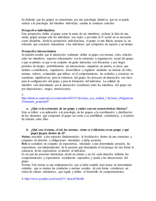 Se defiende que los grupos se caracterizan por una psicología distintiva que no se puede 
reducir a la psicología del miembro individual, estudia la conducta colectiva 
Perspectiva individualista 
Esta perspectiva define al grupo como la suma de sus miembros; rechaza la idea de una 
mente grupal porque sólo los individuos son reales y por tanto la P. social no es necesaria 
como disciplina, desde la perspectiva individualista, el grupo es una falacia porque es, un 
referente que concierne únicamente a los individuos que comparten un espacio y un tiempo. 
Perspectiva interaccionista 
Se pueden resaltar que la interacción realmente define al grupo con normas, roles, relación 
entre los miembros; aspectos relacionados con la estructura u organización social del grupo, 
o que se plantea es que si un conjunto de gente interactúa con frecuencia y por largos 
periodos de tiempo, probablemente sus interacciones adquieran un patrón, es decir, que 
tiendan a estabilizarse, organizarse, desarrollarse y regularse mediante un sistema de roles, 
normas, valores; compartido que influye en el comportamiento, las actitudes y creencias en 
cuestiones significativas para la existencia del grupo, los procesos de interacción son clave 
para la configuración del grupo y para la formación del individuo. La calidad de 
miembro está determinada por la interacción (conducta) entre los miembros del grupo (no 
por disposiciones, rasgos, motivaciones). 
3. 
http://datateca.unad.edu.co/contenidos/401513/lecturas_ava_unidad_1/lecturas_obligatorias 
/Estructura_grupal.pdf 
a. ¿Qué es la estructura de un grupo y cuáles son sus características básicas? 
Esta se refiere a su aplicación a la psicología de los grupos a la coordinación y distribución 
de los elementos que componen al grupo así como a su estabilidad, consistencia, y al patrón 
de relación entre ellos. 
b. ¿Qué son el status, el rol, las normas, cómo se evidencian en un grupo y qué 
papel juegan dentro de él? 
Status; asociado a dos aspectos fundamentales: la localización dentro de una estructura y 
conjuntos de derecho y obligaciones vinculados a dicha posición. 
Rol; se considera un conjunto de expectativas, vinculada a una determinada posición, las 
expectativas son independientes de la persona que desempeña el rol porque de otra forma la 
existencia de las expectativas es interior al individuo. 
Es así que las personas interactúan desde un estatus y un rol, cada situación delimita los 
comportamientos y expectativas socialmente esperados, y ayuda a las interacciones del 
grupo. 
Norma; Una norma es una reglamentación que se debe cumplir para lograr un determinado 
estándar, que se ajustan las conductas o normas sociales, de esta forma constituyen un 
orden de valores orientativos, que regula y defina el desarrollo de comportamientos. 
4. http://www.youtube.com/watch?v=zkzezCbboh0 
 
