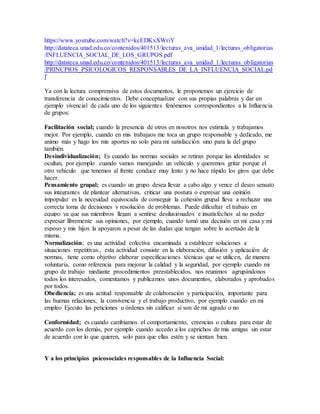 https://www.youtube.com/watch?v=keEDKxXWriY 
http://datateca.unad.edu.co/contenidos/401513/lecturas_ava_unidad_1/lecturas_obligatorias 
/INFLUENCIA_SOCIAL_DE_LOS_GRUPOS.pdf 
http://datateca.unad.edu.co/contenidos/401513/lecturas_ava_unidad_1/lecturas_obligatorias 
/PRINCPIOS_PSICOLOGICOS_RESPONSABLES_DE_LA_INFLUENCIA_SOCIAL.pd 
f 
Ya con la lectura comprensiva de estos documentos, le proponemos un ejercicio de 
transferencia de conocimientos. Debe conceptualizar con sus propias palabras y dar un 
ejemplo vivencial de cada uno de los siguientes fenómenos correspondientes a la Influencia 
de grupos: 
Facilitación social; cuando la presencia de otros en nosotros nos estimula y trabajamos 
mejor. Por ejemplo, cuando en mis trabajaos me toca un grupo responsable y dedicado, me 
animo más y hago los mis aportes no solo para mi satisfacción sino para la del grupo 
también. 
Desindividualización; Es cuando las normas sociales se retiran porque las identidades se 
ocultan, por ejemplo cuando vamos manejando un vehículo y queremos gritar porque el 
otro vehículo que tenemos al frente conduce muy lento y no hace rápido los giros que debe 
hacer. 
Pensamiento grupal; es cuando un grupo desea llevar a cabo algo y vence el deseo sensato 
sus integrantes de plantear alternativas, criticar una postura o expresar una opinión 
impopular es la necesidad equivocada de conseguir la cohesión grupal lleva a rechazar una 
correcta toma de decisiones y resolución de problemas. Puede dificultar el trabajo en 
equipo ya que sus miembros llegan a sentirse desilusionados e insatisfechos al no poder 
expresar libremente sus opiniones, por ejemplo, cuando tomó una decisión en mi casa y mi 
esposo y mis hijos la apoyaron a pesar de las dudas que tengan sobre lo acertado de la 
misma. 
Normalización; es una actividad colectiva encaminada a establecer soluciones a 
situaciones repetitivas., esta actividad consiste en la elaboración, difusión y aplicación de 
normas, tiene como objetivo elaborar especificaciones técnicas que se utilicen, de manera 
voluntaria, como referencia para mejorar la calidad y la seguridad, por ejemplo cuando mi 
grupo de trabajo mediante procedimientos preestablecidos, nos reunimos agrupándonos 
todos los interesados, comentamos y publicamos unos documentos, elaborados y aprobados 
por todos. 
Obediencia; es una actitud responsable de colaboración y participación, importante para 
las buenas relaciones, la convivencia y el trabajo productivo, por ejemplo cuando en mi 
empleo Ejecuto las peticiones u órdenes sin calificar si son de mi agrado o no 
Conformidad; es cuando cambiamos el comportamiento, creencias o cultura para estar de 
acuerdo con los demás, por ejemplo cuando accedo a los caprichos de mis amigas sin estar 
de acuerdo con lo que quieren, solo para que ellas estén y se sientan bien. 
Y a los principios psicosociales responsables de la Influencia Social: 
 