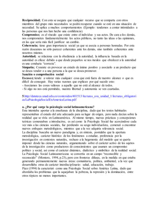 Reciprocidad; Con esta se asegura que cualquier recurso que se comparta con otros 
miembros del grupo más necesitados se podrá recuperar cuando se esté en una situación de 
necesidad. Se aplica a muchos comportamientos (Ejemplo: tendemos a contar intimidades a 
las personas que nos han hecho una confidencia). 
Compromiso; es el vínculo que existe entre el individuo y sus actos. De cara a los demás, 
nos comprometen fundamentalmente los actos públicos, no tanto las ideas o las opiniones, 
en las que sería más fácil justificar un cambio. 
Coherencia; tiene gran importancia social ya que se asocia a personas honradas. Por esta 
razón deseamos no sólo parecer coherentes ante los demás, sino también coherentes ante 
nosotros mismos. 
Autoridad; se relaciona con la obediencia a la autoridad, la influencia basada en la 
autoridad es eficaz debido a que desde pequeños se nos inculca que obedecer a la autoridad 
es una conducta “correcta”. 
Simpatía; Consiste en provocar un estado de ánimo positivo y asociarlo a un producto que 
se desea vender o a una persona a la que se desea promover. 
Sanción o comprobación social 
Escasez; tiende a valorar más cualquier cosa que está fuera de nuestro alcance o que es 
difícil de conseguir. Hay varias razones que explican por qué sucede esto: 
- Asociamos las cosas valiosas a aquello que no está al alcance de todos. 
- Si algo no nos está permitido, nuestra libertad y autonomía se ven coartadas. 
5.http://datateca.unad.edu.co/contenidos/401513/lecturas_ava_unidad_1/lecturas_obligatori 
as/LaPsicologiaSocialEnAmericaLatina.pdf 
a. ¿Por qué surge la psicología social latinoamericana? 
Esta intentaba aportar a la enseñanza de la disciplina, dado que los textos habituales 
representaban el estado del arte adecuado para su lugar de origen, pero nada decían sobre la 
realidad que se vivía en Latinoamérica. Al mismo tiempo, nuevas prácticas y concepciones 
teóricas comenzaban a introducirse, es así como la Psicología Social fue acercándose cada 
vez más a las ciencias sociales, fue perdiendo su sesgo individualista, comenzó a encontrar 
nuevos enfoques metodológicos, mientras que a la vez adquiría relevancia social. 
La disciplina buscaba un nuevo paradigma y, en síntesis, postulaba que la apertura 
metodológica, carácter histórico de los fenómenos a estudiar, preferencia por la 
investigación en contextos naturales, rechazo a la hegemonía del modelo que se quería 
imponer desde las ciencias naturales, argumentando sobre el carácter activo de los sujetos 
de la investigación como productores de conocimientos que asumen un compromiso 
político y social, así como el carácter dinámico, dialéctico y simbólico de la realidad social. 
La Psicología Social Latinoamericana se convertía en un campo “reconocible y 
reconocido” (Montero, 1994, p.23), pero con fronteras difusas, en la medida en que estaba 
generando permanentemente nuevas áreas: comunitaria, política, ambiental, a la vez que 
desarrollaba otras de carácter interdisciplinario: salud, educación, trabajo. 
Páez (1994) la caracterizó como una Psicología Social sobre América Latina, dado que 
abordaba los problemas que la aquejaban: la pobreza, la represión y la dominación, entre 
otros tópicos no menos importantes. 
 