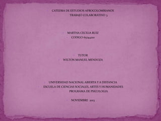 

CATEDRA DE ESTUDIOS AFROCOLOMBIANOS
TRABAJO COLABORATIVO 3





MARTHA CECILIA RUIZ


CODIGO 65744210







TUTOR

WILTON MANUEL MENDOZA

UNIVERSIDAD NACIONAL ABIERTA Y A DISTANCIA

ESCUELA DE CIENCIAS SOCIALES, ARTES Y HUMANIDADES
PROGRAMA DE PSICOLOGIA





NOVIEMBRE 2013

 