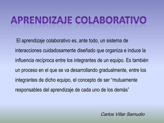 Aprendizaje colaborativo  El aprendizaje colaborativo es, ante todo, un sistema de interacciones cuidadosamente diseñado que organiza e induce la influencia recíproca entre los integrantes de un equipo. Es también un proceso en el que se va desarrollando gradualmente, entre los integrantes de dicho equipo, el concepto de ser “mutuamente responsables del aprendizaje de cada uno de los demás”  Carlos Villar Samudio 