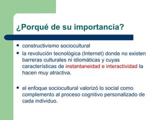 ¿Porqué de su importancia? constructivismo sociocultural  la revolución tecnológica (Internet) donde no existen barreras culturales ni idiomáticas y cuyas características de  instantaneidad e interactividad  la hacen muy atractiva.  el enfoque sociocultural valorizó lo social como complemento al proceso cognitivo personalizado de cada individuo.  