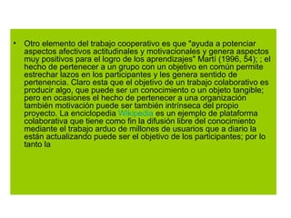 Otro elemento del trabajo cooperativo es que "ayuda a potenciar aspectos afectivos actitudinales y motivacionales y genera aspectos muy positivos para el logro de los aprendizajes" Martí (1996, 54); ; el hecho de pertenecer a un grupo con un objetivo en común permite estrechar lazos en los participantes y les genera sentido de pertenencia. Claro esta que el objetivo de un trabajo colaborativo es producir algo, que puede ser un conocimiento o un objeto tangible; pero en ocasiones el hecho de pertenecer a una organización también motivación puede ser también intrínseca del propio proyecto. La enciclopedia  Wikipedia  es un ejemplo de plataforma colaborativa que tiene como fin la difusión libre del conocimiento mediante el trabajo arduo de millones de usuarios que a diario la están actualizando puede ser el objetivo de los participantes; por lo tanto la 