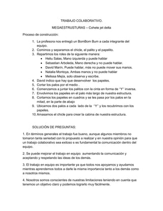 TRABAJO COLABORATIVO.

                    MEGAESTRUSTURAS – Cohete jet delta

Proceso de construcción:

      1. La profesora nos entregó un BomBom Bum a cada integrante del
          equipo.
      2. Comimos y separamos el chicle, el palito y el papelito.
      3. Repartimos los roles de la siguiente manera:
                Heliu Salas, Mano izquierda y puede hablar
                Sebastian Arboleda, Mano derecha y no puede hablar.
                David Marín, Puede hablar, más no puede mover sus manos.
                Natalia Montoya, Ambas manos y no puede hablar
                Melissa Mejía, solo observa y escribe.
      4. David indico que hay que desenvolver los papeles.
      5. Cortar los palos por el medio .
      6. Comenzamos a juntar los palitos con la cinta en forma de ‘‘Y’’ inversa.
      7. Envolvimos los papeles en el palo más largo de nuestra estructura.
      8. Cortamos los papeles en cuadros y se les pasa por los palos en la
          mitad, en la parte de abajo
      9. Ubicamos dos palos a cada lado de la ‘‘Y’’ y los recubrimos con los
          papeles.
      10. Amasamos el chicle para crear la cabina de nuestra estructura.


      SOLUCIÓN DE PREGUNTAS:

1. En términos generales el trabajo fue bueno, aunque algunos miembros no
tomaron tanta seriedad con lo propuesto a realizar y en nuestra opinión para que
un trabajo colaborativo sea exitoso s es fundamental la comunicación dentro del
equipo.

2. Se puede mejorar el trabajo en equipo aumentando la comunicación y
aceptando y respetando las ideas de los demás.

3. El trabajo en equipo es importante ya que todos nos apoyamos y ayudamos
mientras aprendemos todos a darle la misma importancia tanto a los demás como
a nosotros mismos.

4. Nosotros somos conscientes de nuestras limitaciones teniendo en cuenta que
tenemos un objetivo claro y podemos lograrlo muy fácilmente.
 