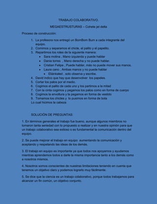 TRABAJO COLABORATIVO.
MEGAESTRUSTURAS – Cohete jet delta
Proceso de construcción:
1. La profesora nos entregó un BomBom Bum a cada integrante del
equipo.
2. Comimos y separamos el chicle, el palito y el papelito.
3. Repartimos los roles de la siguiente manera:
Sara molina , Mano izquierda y puede hablar
Dania torres , Mano derecha y no puede hablar.
Cristian Felipe , Puede hablar, más no puede mover sus manos.
Laura cano , Ambas manos y no puede hablar
Eliánkaled , solo observa y escribe.
4. David indico que hay que desenvolver los papeles.
5. Cortar los palos por el medio.
6. Cogimos el palito de cada uno y los partimos a la mitad
7. Con la cinta cogimos y pegamos los palos como en forma de cuerpo
8. Cogimos la envoltura y la pegamos en forma de vestido
9. Tomamos los chicles y lo pusimos en forma de bola
Lo cual hicimos la cabeza
SOLUCIÓN DE PREGUNTAS:
1. En términos generales el trabajo fue bueno, aunque algunos miembros no
tomaron tanta seriedad con lo propuesto a realizar y en nuestra opinión para que
un trabajo colaborativo sea exitoso s es fundamental la comunicación dentro del
equipo.
2. Se puede mejorar el trabajo en equipo aumentando la comunicación y
aceptando y respetando las ideas de los demás.
3. El trabajo en equipo es importante ya que todos nos apoyamos y ayudamos
mientras aprendemos todos a darle la misma importancia tanto a los demás como
a nosotros mismos.
4. Nosotros somos conscientes de nuestras limitaciones teniendo en cuenta que
tenemos un objetivo claro y podemos lograrlo muy fácilmente.
5. Se dice que la ciencia es un trabajo colaborativo, porque todos trabajamos para
alcanzar un fin común, un objetivo conjunto.
 