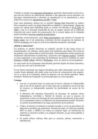 También se pueden usar programas informáticos especiales, denominados podcatchers,
que leen los archivos de subscripción, detectan si han aparecido nuevos episodios, los
descargan automáticamente y permiten su reproducción (o su transferencia a otros
dispositivos como p.ej. reproductores de MP3 o CDs).
Entre estos programas, destaca por su sencillez Hermes Pod (disponible en inglés).
Otros programas usados son Juice (disponible en español) y, especialmente, iTunes que
cuenta con soporte para Podcasting desde su versión 4.9 (lanzada el 28 de junio de
2005) y que es el principal responsable de que un amplio espectro de la población
conociera este nuevo medio de comunicación. En la versión inglesa de la wikipedia
puede consultarse una lista completa de podcatchers.
Finalmente, existen proyectos como Radio Podcastellano, que unifican el concepto de
Radio online con el de podcasting, emitiendo diversos programas de podcasts en
formato streaming, con lo que se evita la necesidad de suscripción y descargar.
¿Dónde se almacenan?
Los podcasts se pueden almacenar en cualquier servidor al que tenga acceso su
manufacturador; sin embargo, mucha gente tiene problemas para alojar estos archivos
tan grandes y que saturan tanto el ancho de banda. Afortunadamente existen opciones de
alojamiento especializadas en podcasting y proyectos como Internet Archive. También
se están empezando a usar tecnologías de distribución de archivos mediante las redes
bittorrent y ED2K (eMule, eDonkey, MLDonkey, Ares, etc.) pero no son tan populares.
La mayor parte de los programas especializados permiten bajarlo de forma automática,
ya sea de una web o de la red bittorrent.
Es por demás interesante que algunas disciplinas que están relacionadas con las artes
visuales hayan adoptado este medio como una forma de comunicación muy popular.
Tal es el caso de la Fotografía, donde los podcasts son por demás populares. Basta
introducir "Podcast de Fotografía" en un buscador para ver varios ejemplos.
Ventajas
Aun así, es necesario tomar en cuenta que el acceso a Internet es indispensable
para el uso de los podcasts; por lo tanto, para que se difunda el uso de este tipo
de recursos, es indispensable aumentar las posibilidades de acceso de los
usuarios.
A diferencia del streaming (transmisión sin descarga), los podcasts ofrece
independencia, movilidad y libertad de horario; ya que su proceso de
transmisión se basa en la descarga de estos materiales directamente al disco duro
de la computadora o bien a un dispositivo de almacenamiento portátil. De hecho,
su carácter de portabilidad es un rasgo característico de los podcasts.
Unido a lo anterior, los podcasts se pueden escuchar o ver en un gran número de
dispositivos portátiles que reproducen formatos de audio y/o video (por ejemplo
MP3 en audio, o MPEG-2 en video) en cualquier lugar, sin limitaciones de
cobertura o conexión a la Red, y en cualquier momento, ya que están grabados y
almacenados.
Se puede utilizar software libre para su creación, edición, transmisión y
reproducción.

 