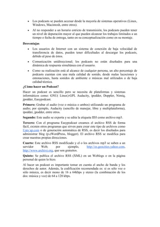 Los podcasts se pueden accesar desde la mayoría de sistemas operativos (Linux,
Windows, Macintosh, entre otros).
Al no responder a un horario estricto de transmisión, los podcasts pueden tener
un nivel de depuración mayor al que pueden alcanzar los trabajos limitados a un
tiempo o fecha de entrega, tanto en su conceptualización como en su montaje.
Desventajas
Los usuarios de Internet con un sistema de conexión de baja velocidad de
transferencia de datos, pueden tener dificultades al descargar los podcasts,
debido al peso de éstos.
Comunicación unidireccional; los podcasts no están diseñados para una
dinámica de respuesta simultánea con el usuario.
Como su realización está al alcance de cualquier persona, un alto porcentaje de
podcasts cuentan con una mala calidad de sonido, desde malas lucociones y
entonaciones, hasta sonidos de ambiente o músicas mal utilizados o de baja
calidad técnica.
¿Cómo hacer un Podcast?
Hacer un podcast es sencillo pero se necesita de plataformas y sistemas
informáticos como: GNU( Linux)-GPL Audacity, ipodder, Doppler, Nimiq,
jpodder, Easypodcast.
Primero: Grabar el audio (voz o música o ambos) utilizando un programa de
audio; por ejemplo, Audacity (sencillo de manejar, libre y multiplataforma),
ipodder, jpodder, entre otros.
Segundo: Este audio se exporta y se edita la etiqueta ID3 como archivo mp3.
Tercero: Con el programa Easypodcast creamos el archivo RSS de forma
fácil, existen otros programas que sirven para crear este tipo de archivos como
Uats´ap.com o de generación automática de RSS, es decir los diseñados para
administrar blog (p.eWordPress, blogger). El archivo RSS se modifica para
crear nuestras propias direcciones.
Cuarto: Este archivo RSS modificado y el o los archivos mp3 se suben a un
servidor
Web;
por
ejemplo,
http://es.geocities.yahoo.com,
http://www.archive.org, que son gratuitos.
Quinto: Se publica el archivo RSS (XML) en un Weblogs o en la página
personal de quien lo hizo.
Al hacer un podcast es importante tomar en cuenta el ancho de banda y los
derechos de autor. Además, la codificación recomendada es: si es sólo voz o
sólo música, es decir mono de 16 a 64kbps y stereo (la combinación de los
dos: música y voz) de 64 a 128 kbps.

 