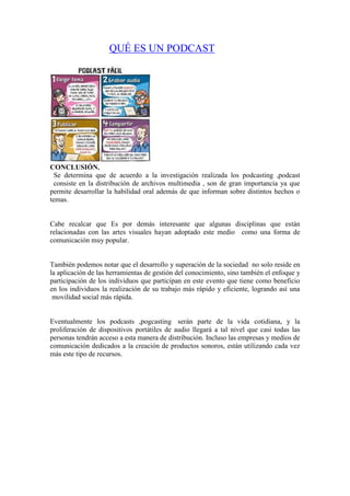 QUÉ ES UN PODCAST

CONCLUSIÓN.
Se determina que de acuerdo a la investigación realizada los podcasting ,podcast
consiste en la distribución de archivos multimedia , son de gran importancia ya que
permite desarrollar la habilidad oral además de que informan sobre distintos hechos o
temas.

Cabe recalcar que Es por demás interesante que algunas disciplinas que están
relacionadas con las artes visuales hayan adoptado este medio como una forma de
comunicación muy popular.

También podemos notar que el desarrollo y superación de la sociedad no solo reside en
la aplicación de las herramientas de gestión del conocimiento, sino también el enfoque y
participación de los individuos que participan en este evento que tiene como beneficio
en los individuos la realización de su trabajo más rápido y eficiente, logrando así una
movilidad social más rápida.

Eventualmente los podcasts ,pogcasting serán parte de la vida cotidiana, y la
proliferación de dispositivos portátiles de audio llegará a tal nivel que casi todas las
personas tendrán acceso a esta manera de distribución. Incluso las empresas y medios de
comunicación dedicados a la creación de productos sonoros, están utilizando cada vez
más este tipo de recursos.

 