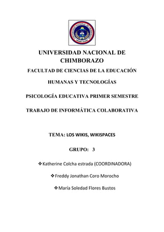 UNIVERSIDAD NACIONAL DE
CHIMBORAZO
FACULTAD DE CIENCIAS DE LA EDUCACIÓN
HUMANAS Y TECNOLOGÍAS
PSICOLOGÍA EDUCATIVA PRIMER SEMESTRE
TRABAJO DE INFORMÁTICA COLABORATIVA

TEMA: LOS WIKIS, WIKISPACES
GRUPO: 3
❖Katherine Colcha estrada (COORDINADORA)
❖Freddy Jonathan Coro Morocho
❖María Soledad Flores Bustos

 