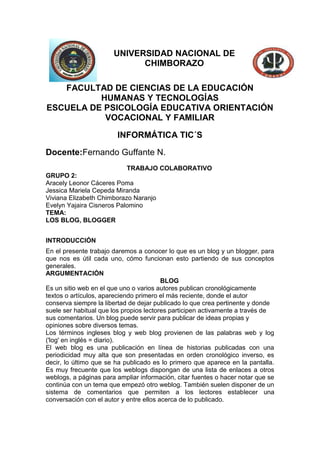 UNIVERSIDAD NACIONAL DE
CHIMBORAZO
FACULTAD DE CIENCIAS DE LA EDUCACIÓN
HUMANAS Y TECNOLOGÍAS
ESCUELA DE PSICOLOGÍA EDUCATIVA ORIENTACIÓN
VOCACIONAL Y FAMILIAR
INFORMÁTICA TIC´S
Docente:Fernando Guffante N.
TRABAJO COLABORATIVO
GRUPO 2:
Aracely Leonor Cáceres Poma
Jessica Mariela Cepeda Miranda
Viviana Elizabeth Chimborazo Naranjo
Evelyn Yajaira Cisneros Palomino
TEMA:
LOS BLOG, BLOGGER
INTRODUCCIÓN
En el presente trabajo daremos a conocer lo que es un blog y un blogger, para
que nos es útil cada uno, cómo funcionan esto partiendo de sus conceptos
generales.
ARGUMENTACIÓN
BLOG
Es un sitio web en el que uno o varios autores publican cronológicamente
textos o artículos, apareciendo primero el más reciente, donde el autor
conserva siempre la libertad de dejar publicado lo que crea pertinente y donde
suele ser habitual que los propios lectores participen activamente a través de
sus comentarios. Un blog puede servir para publicar de ideas propias y
opiniones sobre diversos temas.
Los términos ingleses blog y web blog provienen de las palabras web y log
('log' en inglés = diario).
El web blog es una publicación en línea de historias publicadas con una
periodicidad muy alta que son presentadas en orden cronológico inverso, es
decir, lo último que se ha publicado es lo primero que aparece en la pantalla.
Es muy frecuente que los weblogs dispongan de una lista de enlaces a otros
weblogs, a páginas para ampliar información, citar fuentes o hacer notar que se
continúa con un tema que empezó otro weblog. También suelen disponer de un
sistema de comentarios que permiten a los lectores establecer una
conversación con el autor y entre ellos acerca de lo publicado.

 