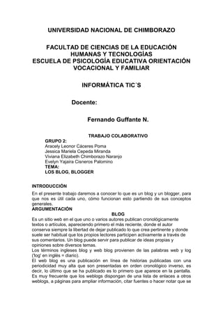 UNIVERSIDAD NACIONAL DE CHIMBORAZO
FACULTAD DE CIENCIAS DE LA EDUCACIÓN
HUMANAS Y TECNOLOGÍAS
ESCUELA DE PSICOLOGÍA EDUCATIVA ORIENTACIÓN
VOCACIONAL Y FAMILIAR
INFORMÁTICA TIC´S
Docente:
Fernando Guffante N.
TRABAJO COLABORATIVO
GRUPO 2:
Aracely Leonor Cáceres Poma
Jessica Mariela Cepeda Miranda
Viviana Elizabeth Chimborazo Naranjo
Evelyn Yajaira Cisneros Palomino
TEMA:
LOS BLOG, BLOGGER
INTRODUCCIÓN
En el presente trabajo daremos a conocer lo que es un blog y un blogger, para
que nos es útil cada uno, cómo funcionan esto partiendo de sus conceptos
generales.
ARGUMENTACIÓN
BLOG
Es un sitio web en el que uno o varios autores publican cronológicamente
textos o artículos, apareciendo primero el más reciente, donde el autor
conserva siempre la libertad de dejar publicado lo que crea pertinente y donde
suele ser habitual que los propios lectores participen activamente a través de
sus comentarios. Un blog puede servir para publicar de ideas propias y
opiniones sobre diversos temas.
Los términos ingleses blog y web blog provienen de las palabras web y log
('log' en inglés = diario).
El web blog es una publicación en línea de historias publicadas con una
periodicidad muy alta que son presentadas en orden cronológico inverso, es
decir, lo último que se ha publicado es lo primero que aparece en la pantalla.
Es muy frecuente que los weblogs dispongan de una lista de enlaces a otros
weblogs, a páginas para ampliar información, citar fuentes o hacer notar que se

 