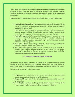 John Dewey, proclamo que el aula de clases debía de ser un laboratorio de la vida real
donde el docente debía de crear un ambiente, en donde los alumnos deberían
aprender a resolver problemas trabajando en pequeños grupos y en permanente
interacción.
Slavin realizó un estudio en donde explica los métodos de aprendizaje colaborativo:
 Perspectiva motivacional: Para conseguir las metas personales, cada uno de los
miembros del grupo de trabajo debe colaborar y ayudar para conseguir la
realización de la tarea total.
 Perspectiva de cohesión social: Los estudiantes desean ayudarse unos a otros a
aprender y quieren el éxito del equipo. Los alumnos ayudan a aprender a sus
compañeros de equipo porque se preocupan e interesan por el grupo.
 Perspectiva cognitiva: Defiende que las interacciones entre los alumnos hacen
aumentar el rendimiento de éstos, ya que cuando los estudiantes trabajan en
grupo deben de hacerlo de manera que deben procesar la información antes de
plantearla al resto del grupo.
 Perspectiva práctica: El aprendizaje colaborativo aumenta las posibilidades de
practicar o repetir la materia hasta dominarla.
 Perspectiva de la organización del aula: Está relacionado con la capacidad de los
alumnos para adquirir responsabilidades en la gestión de los grupos
colaborativos, liberando al profesor de algunas actividades para que pueda
dedicarse más eficazmente a la tarea de enseñar.
2.- Características y elementos del aprendizaje
Se pretende que el equipo sea capaz de identificar un proyecto común que logre
vincular a todos los miembros del grupo de trabajo. Para ello debe asumir un
compromiso y una responsabilidad en la consecución de un proyecto que es de todos.
Los elementos que siempre están presente son:
 Cooperación: Los estudiantes se apoyan mutuamente y comparten metas,
recursos, logros y entendimiento del rol de cada uno.
 Responsabilidad: Los estudiantes son responsables de manera individual de la
tarea a realizar.
 Comunicación: Los miembros del equipo intercambian información importante
y materiales, se ayudan mutuamente de forma eficiente y efectiva.
 