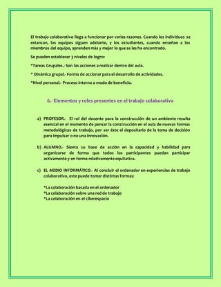 El trabajo colaborativo llega a funcionar por varias razones. Cuando los individuos se
estancan, los equipos siguen adelante, y los estudiantes, cuando enseñan a los
miembros del equipo, aprenden más y mejor lo que se les ha encontrado.
Se pueden establecer 3 niveles de logro:
*Tareas Grupales.- Son las acciones a realizar dentro del aula.
* Dinámica grupal.- Forma de accionar para el desarrollo de actividades.
*Nivel personal.- Proceso interno a modo de beneficio.
6.- Elementos y roles presentes en el trabajo colaborativo
a) PROFESOR.- El rol del docente para la construcción de un ambiente resulta
esencial en el momento de pensar la construcción en el aula de nuevas formas
metodológicas de trabajo, por ser éste el depositario de la toma de decisión
para impulsar o no una innovación.
b) ALUMNO.- Sienta su base de acción en la capacidad y habilidad para
organizarse de forma que todos los participantes puedan participar
activamente y en forma relativamente equitativa.
c) EL MEDIO INFORMÁTICO.- Al concluir el ordenador en experiencias de trabajo
colaborativo, este puede tomar distintas formas:
*La colaboración basada en el ordenador
*La colaboración sobre una red de trabajo
*La colaboración en el ciberespacio
 